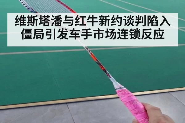 维斯塔潘与红牛新约谈判陷入僵局引发车手市场连锁反应
