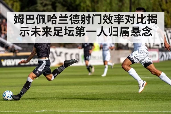 姆巴佩哈兰德射门效率对比揭示未来足坛第一人归属悬念