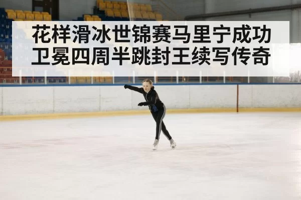 花样滑冰世锦赛马里宁成功卫冕四周半跳封王续写传奇