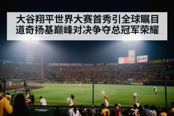 大谷翔平世界大赛首秀引全球瞩目 道奇扬基巅峰对决争夺总冠军荣耀